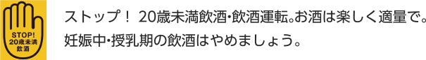 ストップ！20歳未満飲酒・飲酒運転。お酒は楽しく適量で。妊娠中・授乳期の飲酒はやめましょう。