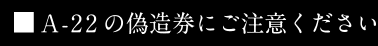 A-22の偽造券にご注意ください